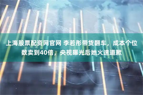上海股票配资网官网 李若彤带货翻车，成本个位数卖到40倍，央视曝光后她火速道歉