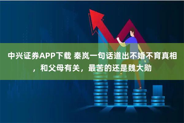中兴证券APP下载 秦岚一句话道出不婚不育真相，和父母有关，最苦的还是魏大勋