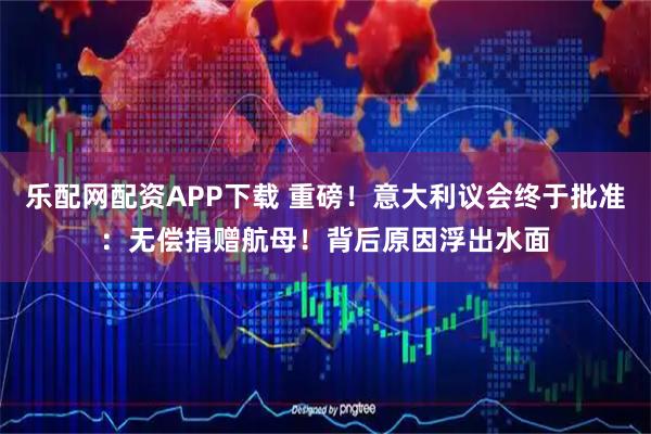 乐配网配资APP下载 重磅！意大利议会终于批准：无偿捐赠航母！背后原因浮出水面